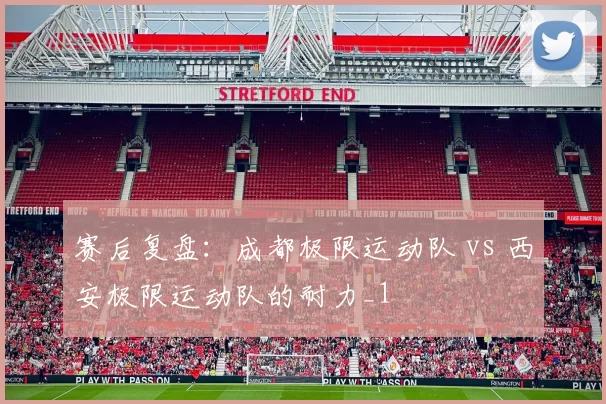 赛后复盘：成都极限运动队 vs 西安极限运动队的耐力_1