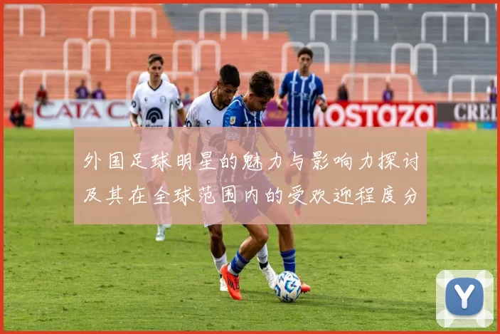 外国足球明星的魅力与影响力探讨及其在全球范围内的受欢迎程度分析