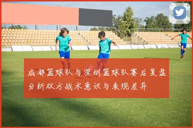 成都篮球队与深圳篮球队赛后复盘分析双方战术意识与表现差异