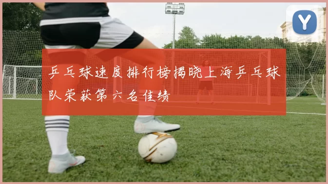 乒乓球速度排行榜揭晓上海乒乓球队荣获第六名佳绩